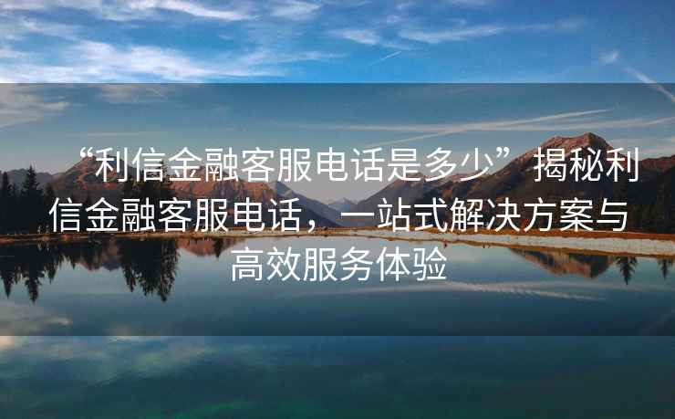“利信金融客服電話是多少”揭秘利信金融客服電話，一站式解決方案與高效服務體驗