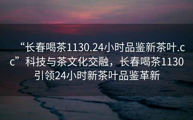“長春喝茶1130.24小時品鑒新茶葉.cc”科技與茶文化交融，長春喝茶1130引領24小時新茶葉品鑒革新