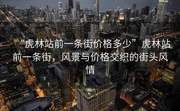 “虎林站前一條街價格多少”虎林站前一條街，風景與價格交織的街頭風情