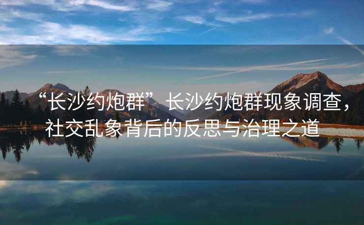 “長沙約炮群”長沙約炮群現(xiàn)象調(diào)查，社交亂象背后的反思與治理之道