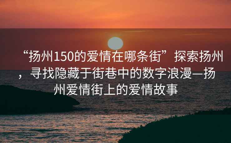 “揚州150的愛情在哪條街”探索揚州，尋找隱藏于街巷中的數字浪漫—揚州愛情街上的愛情故事