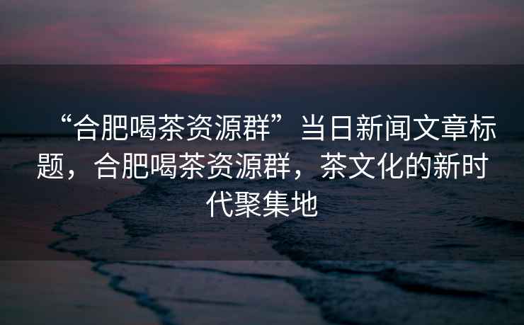 “合肥喝茶資源群”當日新聞文章標題，合肥喝茶資源群，茶文化的新時代聚集地
