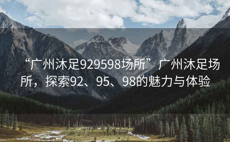 “廣州沐足929598場所”廣州沐足場所，探索92、95、98的魅力與體驗