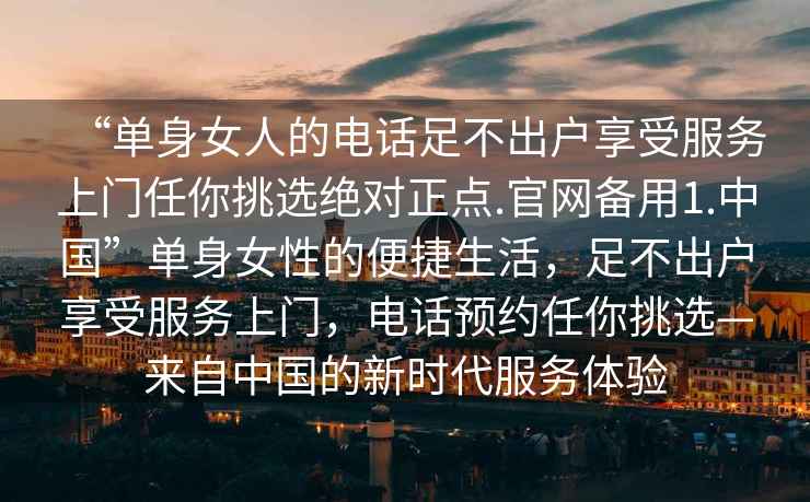 “單身女人的電話足不出戶享受服務上門任你挑選絕對正點.官網備用1.中國”單身女性的便捷生活，足不出戶享受服務上門，電話預約任你挑選—來自中國的新時代服務體驗