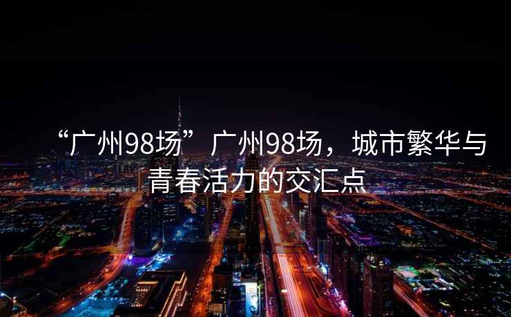 “廣州98場”廣州98場，城市繁華與青春活力的交匯點