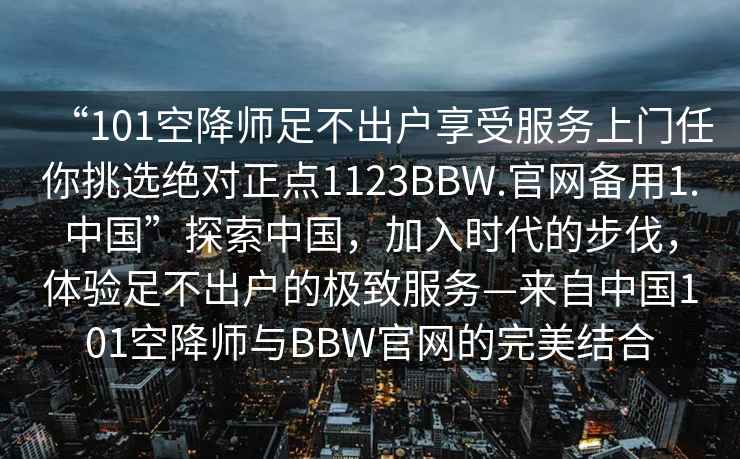 “101空降師足不出戶享受服務(wù)上門任你挑選絕對正點1123BBW.官網(wǎng)備用1.中國”探索中國，加入時代的步伐，體驗足不出戶的極致服務(wù)—來自中國101空降師與BBW官網(wǎng)的完美結(jié)合