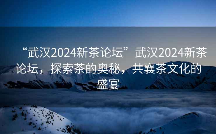 “武漢2024新茶論壇”武漢2024新茶論壇，探索茶的奧秘，共襄茶文化的盛宴