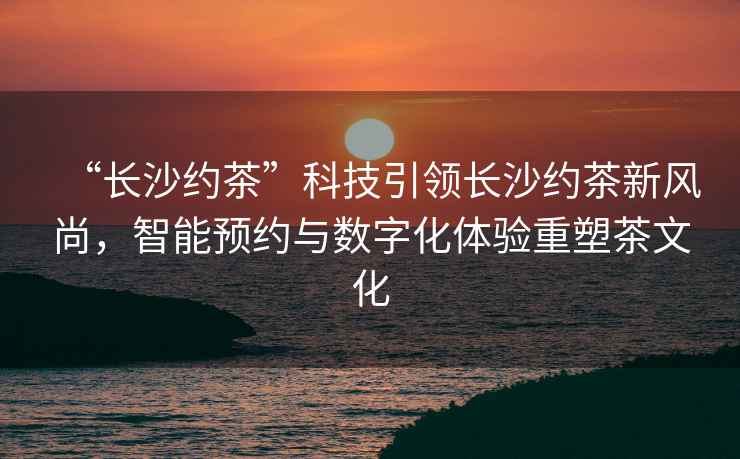 “長沙約茶”科技引領長沙約茶新風尚，智能預約與數字化體驗重塑茶文化