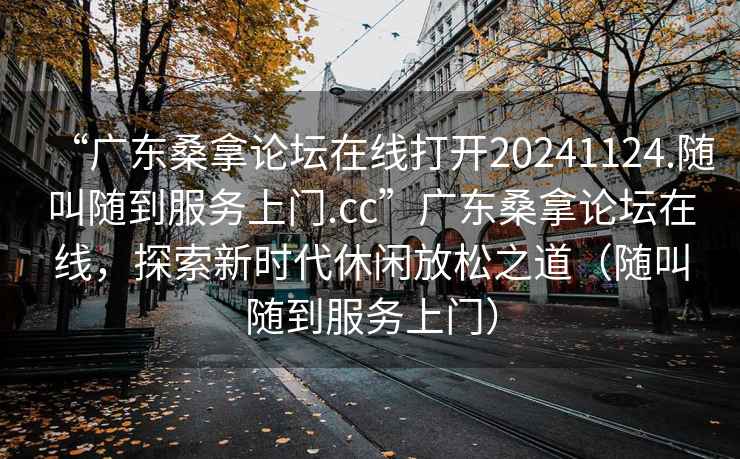 “廣東桑拿論壇在線打開(kāi)20241124.隨叫隨到服務(wù)上門(mén).cc”廣東桑拿論壇在線，探索新時(shí)代休閑放松之道（隨叫隨到服務(wù)上門(mén)）