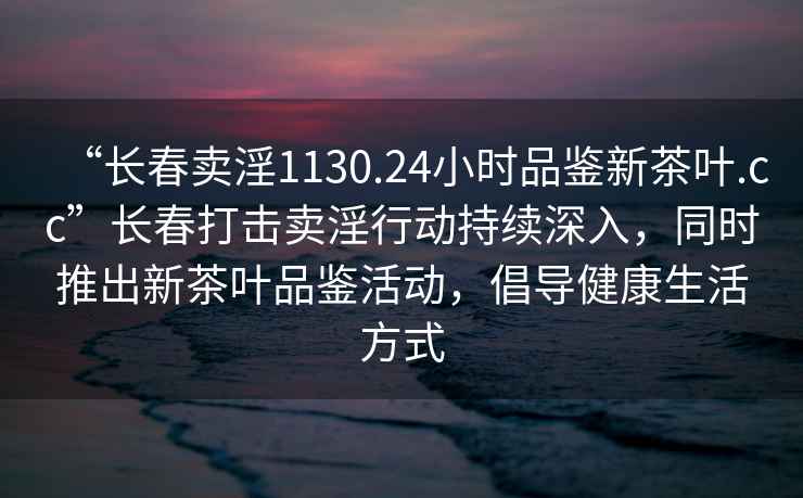 “長(zhǎng)春賣淫1130.24小時(shí)品鑒新茶葉.cc”長(zhǎng)春打擊賣淫行動(dòng)持續(xù)深入，同時(shí)推出新茶葉品鑒活動(dòng)，倡導(dǎo)健康生活方式
