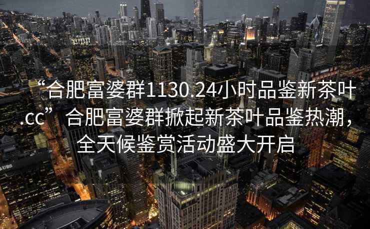 “合肥富婆群1130.24小時品鑒新茶葉.cc”合肥富婆群掀起新茶葉品鑒熱潮，全天候鑒賞活動盛大開啟