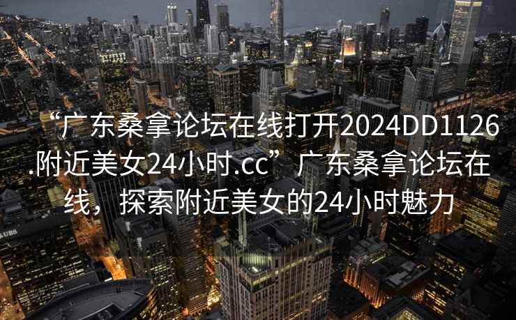“廣東桑拿論壇在線打開(kāi)2024DD1126.附近美女24小時(shí).cc”廣東桑拿論壇在線，探索附近美女的24小時(shí)魅力