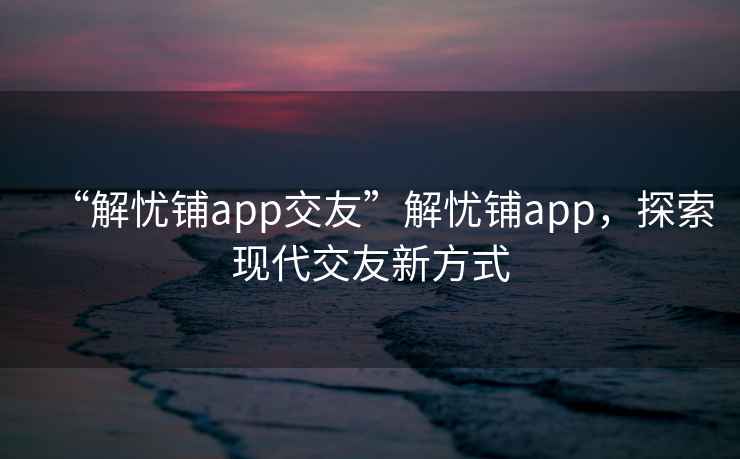 “解憂鋪app交友”解憂鋪app，探索現代交友新方式