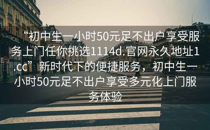 “初中生一小時50元足不出戶享受服務上門任你挑選1114d.官網(wǎng)永久地址1.cc”新時代下的便捷服務，初中生一小時50元足不出戶享受多元化上門服務體驗