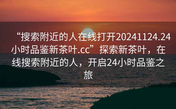 “搜索附近的人在線打開20241124.24小時(shí)品鑒新茶葉.cc”探索新茶葉，在線搜索附近的人，開啟24小時(shí)品鑒之旅