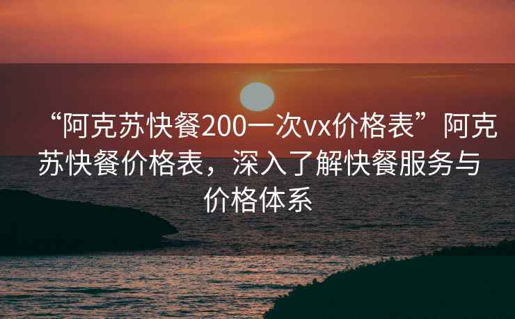 “阿克蘇快餐200一次vx價格表”阿克蘇快餐價格表，深入了解快餐服務與價格體系