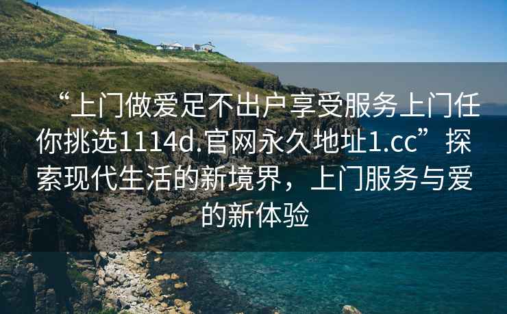 “上門做愛足不出戶享受服務上門任你挑選1114d.官網永久地址1.cc”探索現代生活的新境界，上門服務與愛的新體驗