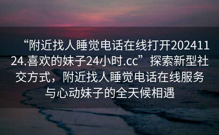 “附近找人睡覺電話在線打開20241124.喜歡的妹子24小時.cc”探索新型社交方式，附近找人睡覺電話在線服務與心動妹子的全天候相遇