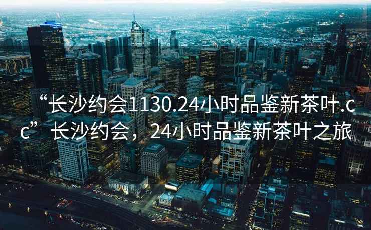 “長沙約會1130.24小時品鑒新茶葉.cc”長沙約會，24小時品鑒新茶葉之旅
