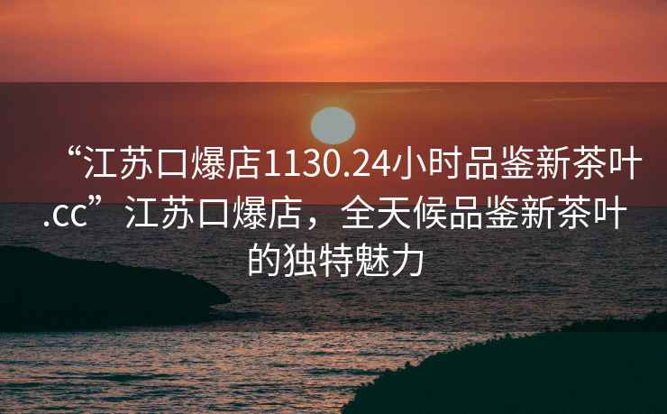 “江蘇口爆店1130.24小時品鑒新茶葉.cc”江蘇口爆店，全天候品鑒新茶葉的獨特魅力