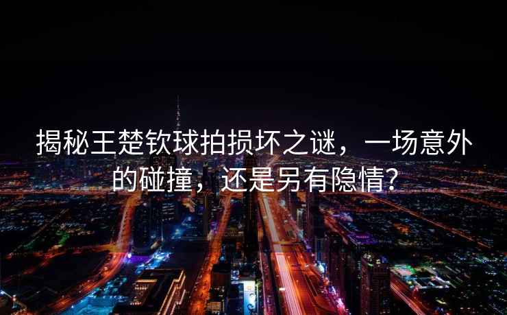 揭秘王楚欽球拍損壞之謎，一場意外的碰撞，還是另有隱情？