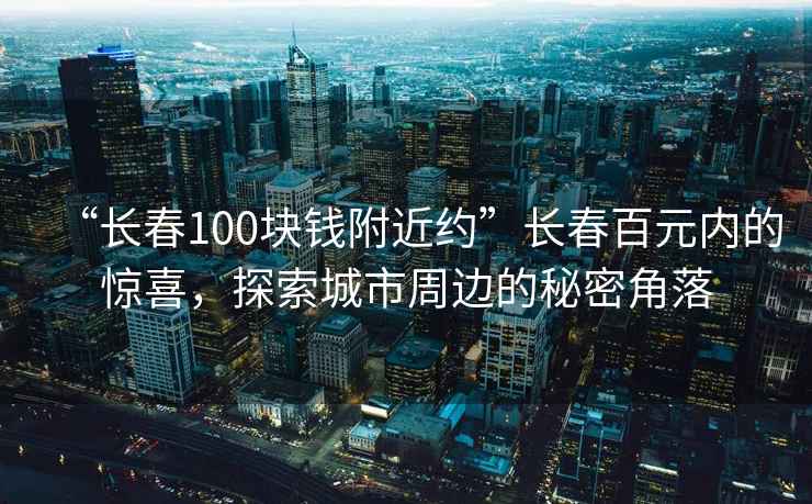 “長春100塊錢附近約”長春百元內的驚喜，探索城市周邊的秘密角落