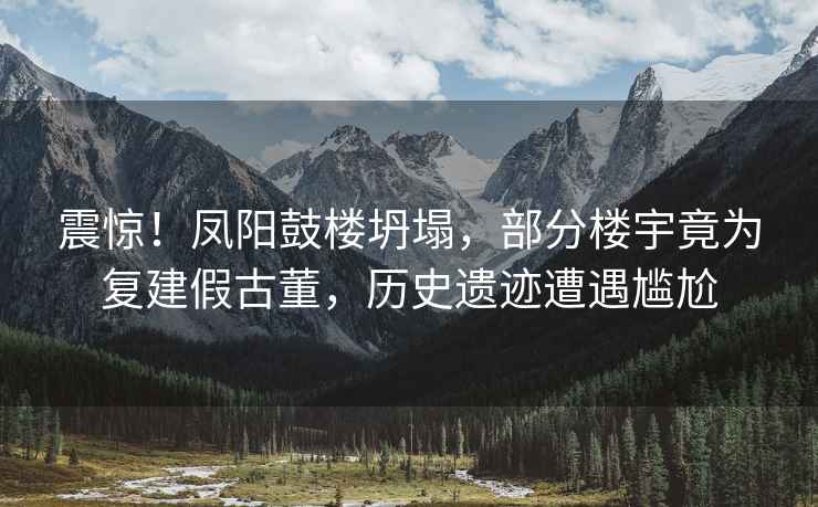 震驚！鳳陽鼓樓坍塌，部分樓宇竟為復(fù)建假古董，歷史遺跡遭遇尷尬