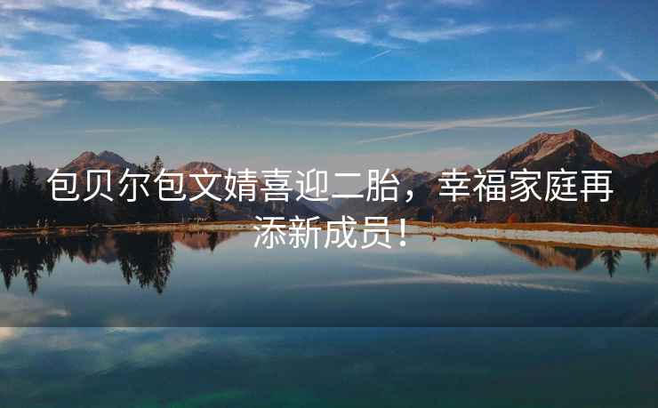 包貝爾包文婧喜迎二胎，幸福家庭再添新成員！