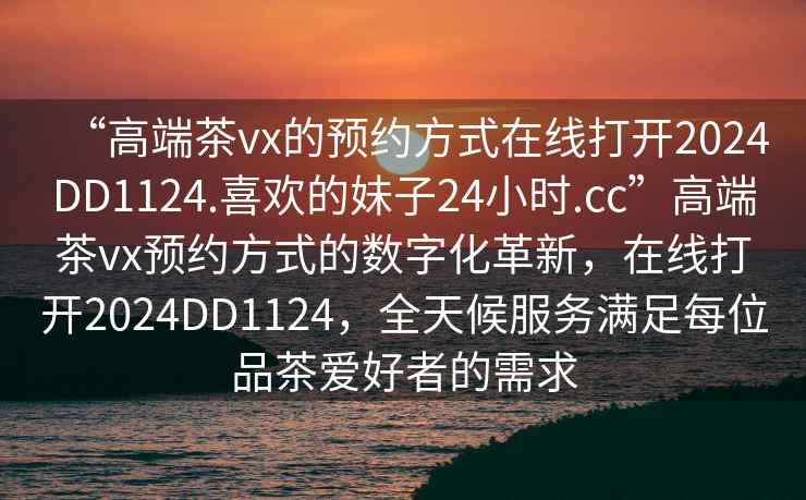 “高端茶vx的預約方式在線打開2024DD1124.喜歡的妹子24小時.cc”高端茶vx預約方式的數字化革新，在線打開2024DD1124，全天候服務滿足每位品茶愛好者的需求