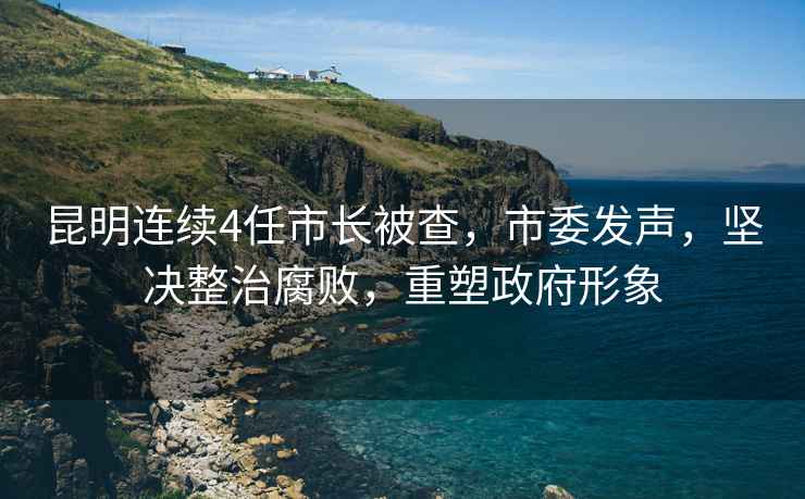 昆明連續4任市長被查，市委發聲，堅決整治腐敗，重塑政府形象