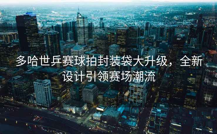 多哈世乒賽球拍封裝袋大升級，全新設計引領賽場潮流
