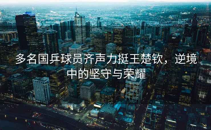 多名國乒球員齊聲力挺王楚欽，逆境中的堅守與榮耀