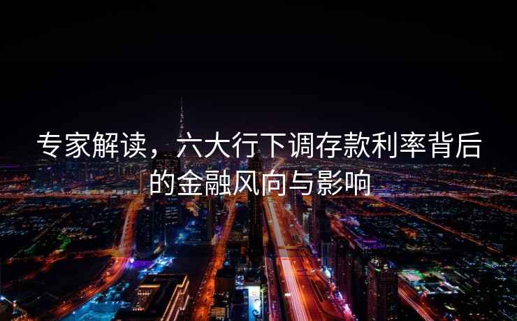 專家解讀，六大行下調存款利率背后的金融風向與影響
