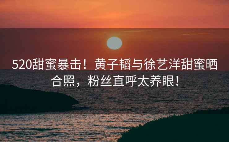 520甜蜜暴擊！黃子韜與徐藝洋甜蜜曬合照，粉絲直呼太養眼！