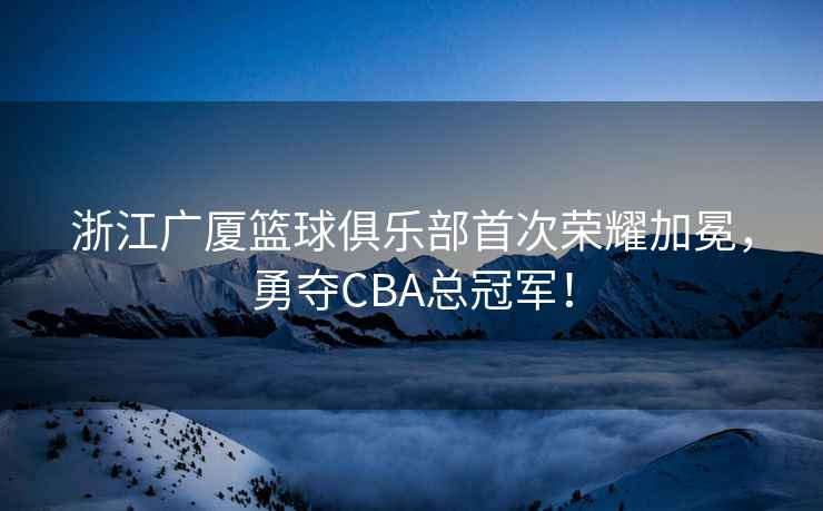 浙江廣廈籃球俱樂部首次榮耀加冕，勇奪CBA總冠軍！