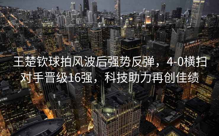 王楚欽球拍風波后強勢反彈，4-0橫掃對手晉級16強，科技助力再創佳績