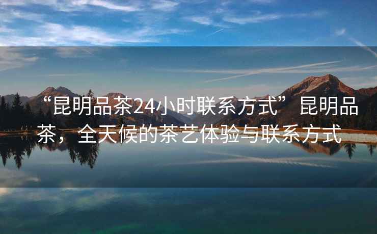 “昆明品茶24小時聯系方式”昆明品茶，全天候的茶藝體驗與聯系方式