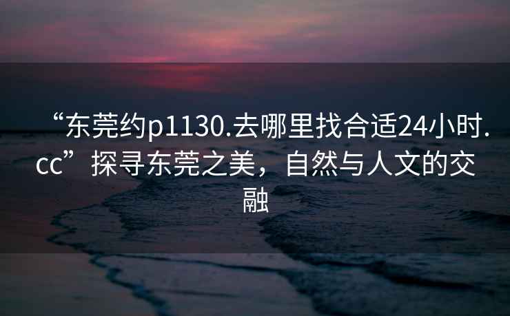 “東莞約p1130.去哪里找合適24小時.cc”探尋東莞之美，自然與人文的交融