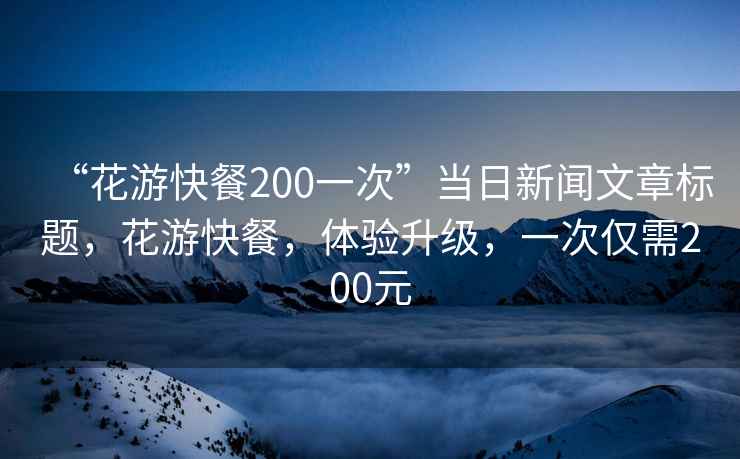 “花游快餐200一次”當日新聞文章標題，花游快餐，體驗升級，一次僅需200元