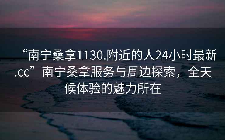 “南寧桑拿1130.附近的人24小時最新.cc”南寧桑拿服務與周邊探索，全天候體驗的魅力所在