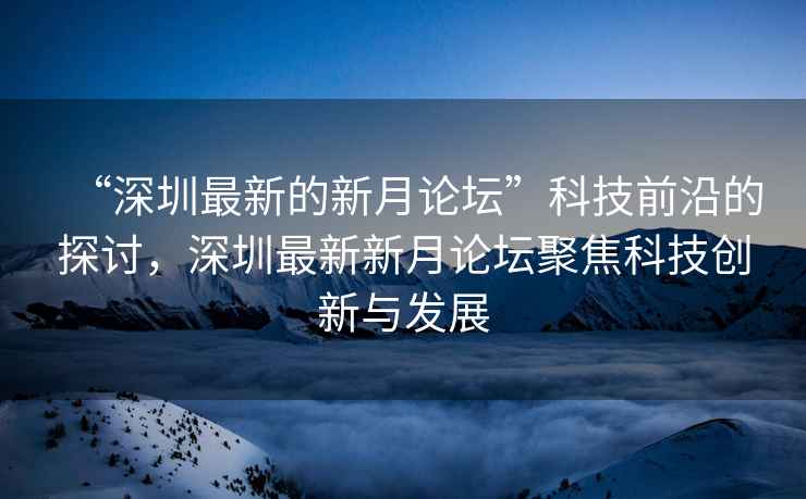 “深圳最新的新月論壇”科技前沿的探討，深圳最新新月論壇聚焦科技創新與發展