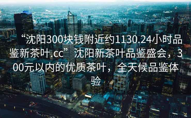 “沈陽300塊錢附近約1130.24小時品鑒新茶葉.cc”沈陽新茶葉品鑒盛會，300元以內的優質茶葉，全天候品鑒體驗