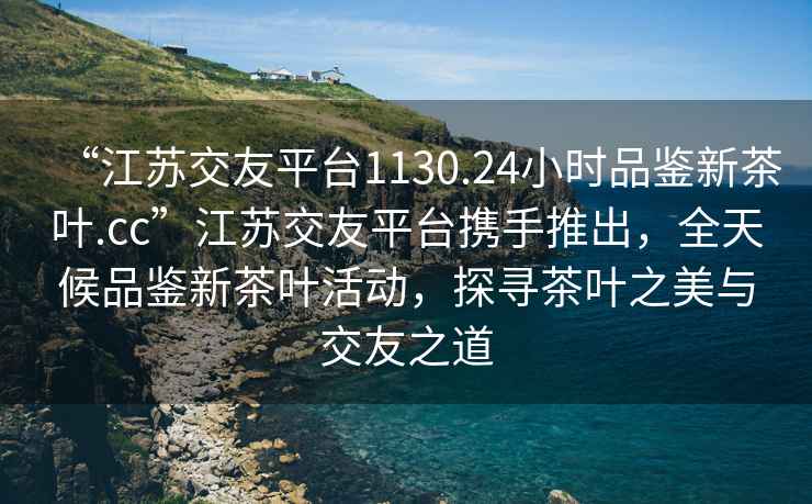 “江蘇交友平臺1130.24小時品鑒新茶葉.cc”江蘇交友平臺攜手推出，全天候品鑒新茶葉活動，探尋茶葉之美與交友之道