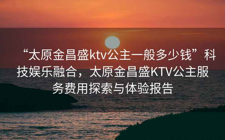 “太原金昌盛ktv公主一般多少錢”科技娛樂融合，太原金昌盛KTV公主服務費用探索與體驗報告