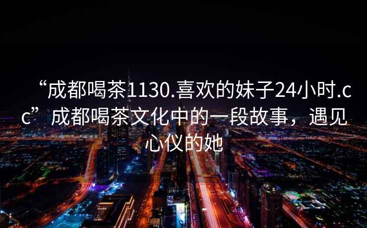“成都喝茶1130.喜歡的妹子24小時.cc”成都喝茶文化中的一段故事，遇見心儀的她
