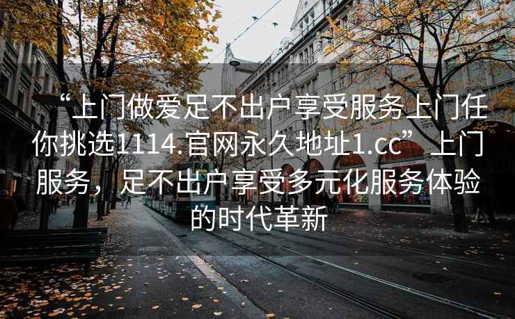 “上門做愛足不出戶享受服務(wù)上門任你挑選1114.官網(wǎng)永久地址1.cc”上門服務(wù)，足不出戶享受多元化服務(wù)體驗的時代革新