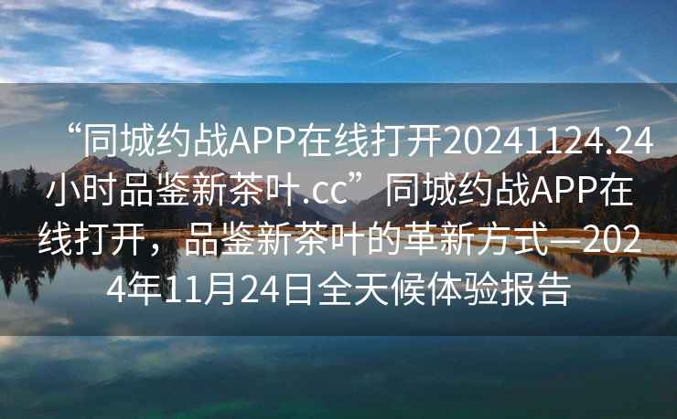 “同城約戰(zhàn)APP在線打開20241124.24小時(shí)品鑒新茶葉.cc”同城約戰(zhàn)APP在線打開，品鑒新茶葉的革新方式—2024年11月24日全天候體驗(yàn)報(bào)告