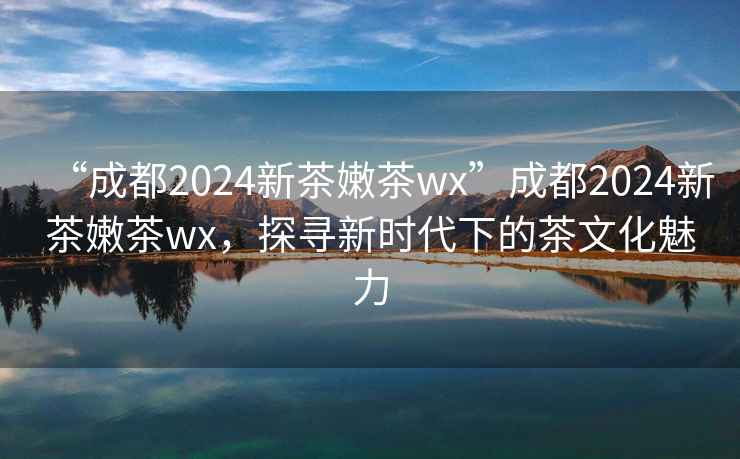 “成都2024新茶嫩茶wx”成都2024新茶嫩茶wx，探尋新時代下的茶文化魅力