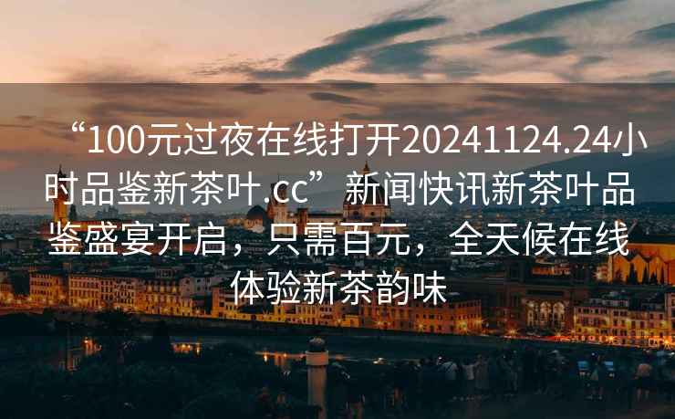 “100元過夜在線打開20241124.24小時品鑒新茶葉.cc”新聞快訊新茶葉品鑒盛宴開啟，只需百元，全天候在線體驗新茶韻味