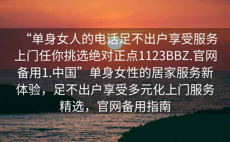 “單身女人的電話足不出戶享受服務上門任你挑選絕對正點1123BBZ.官網備用1.中國”單身女性的居家服務新體驗，足不出戶享受多元化上門服務精選，官網備用指南
